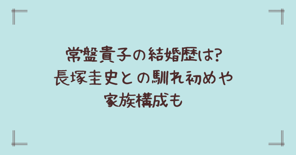 常盤貴子の結婚歴は?長塚圭史との馴れ初めや家族構成も