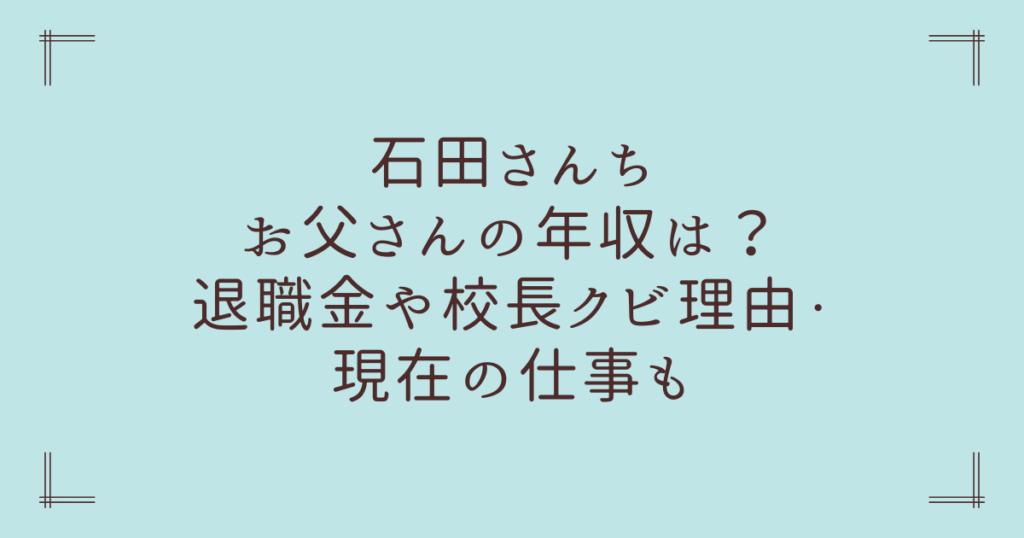 石田さんちお父さんの年収は？退職金や校長クビ理由・現在の仕事も
