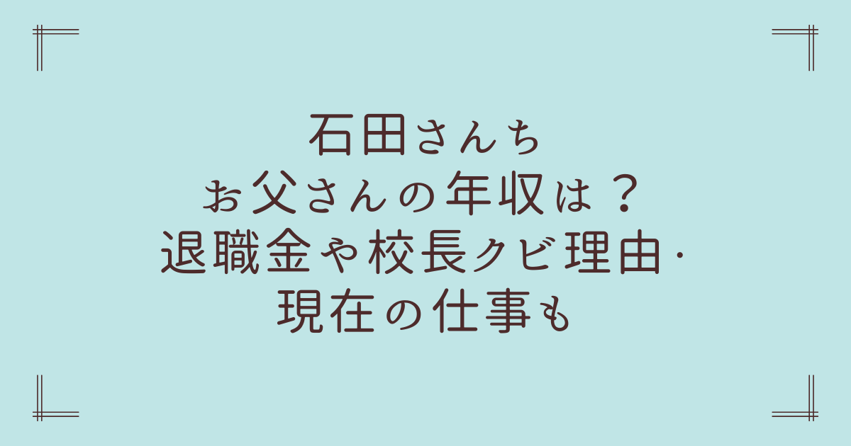 石田さんちお父さんの年収は？退職金や校長クビ理由・現在の仕事も