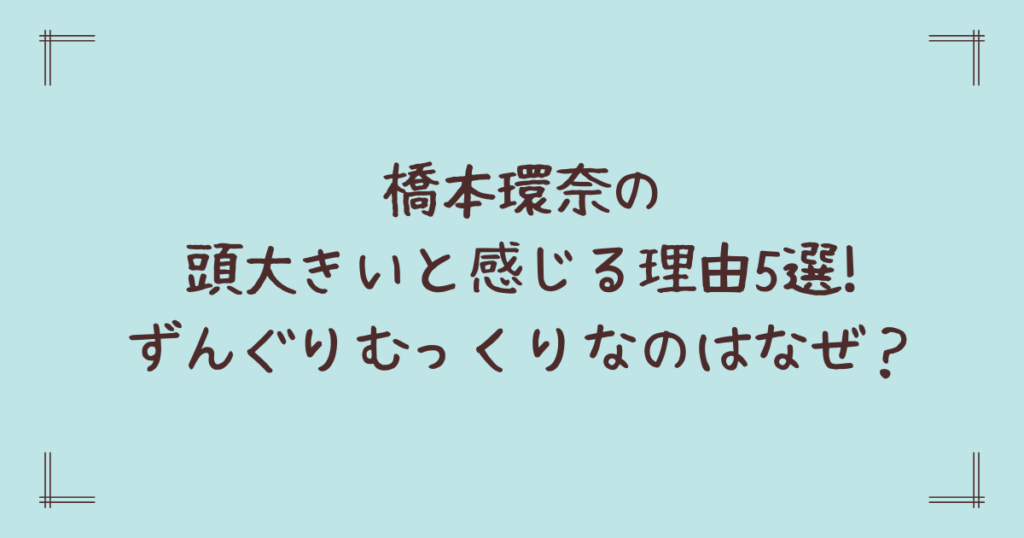 橋本環奈の頭大きいと感じる理由5選!ずんぐりむっくりなのはなぜ？
