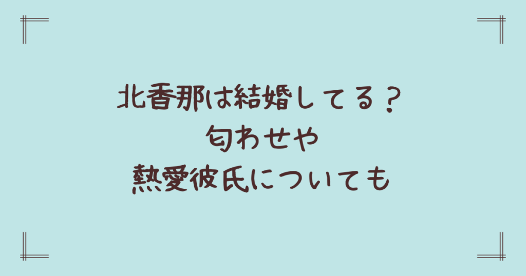 北香那は結婚してる？匂わせや熱愛彼氏についても