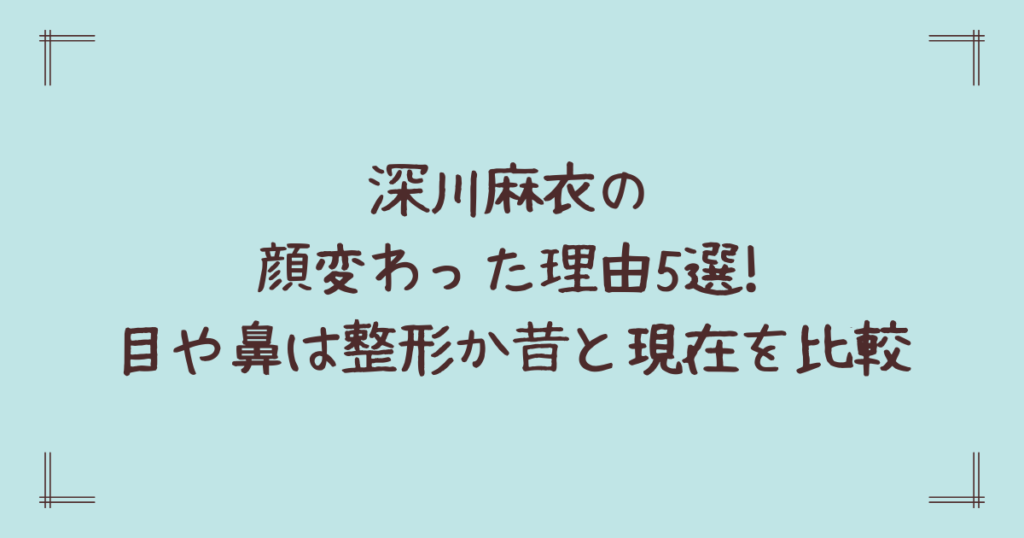 深川麻衣の顔変わった理由5選!目や鼻は整形か昔と現在を比較